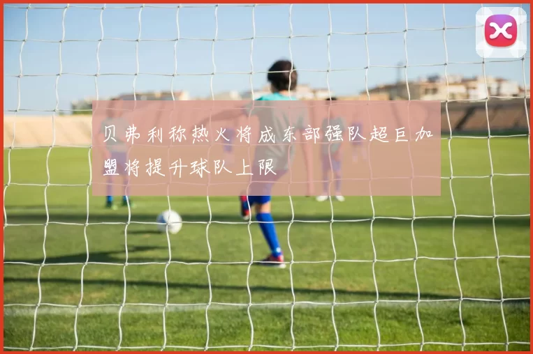 贝弗利称热火将成东部强队超巨加盟将提升球队上限