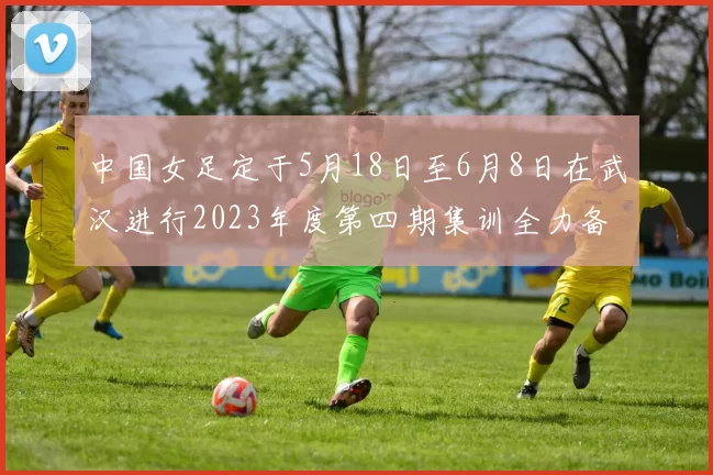 中国女足定于5月18日至6月8日在武汉进行2023年度第四期集训全力备战国际赛事