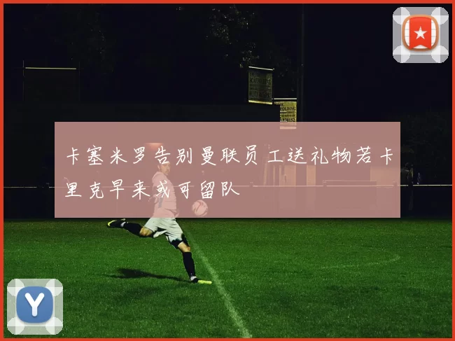 卡塞米罗告别曼联员工送礼物若卡里克早来或可留队