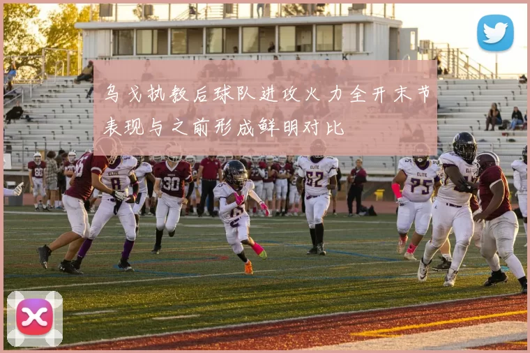 乌戈执教后球队进攻火力全开末节表现与之前形成鲜明对比