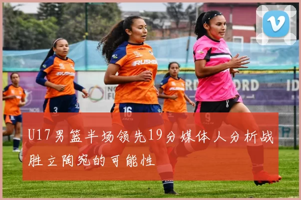 U17男篮半场领先19分媒体人分析战胜立陶宛的可能性