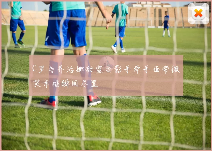 C罗与乔治娜甜蜜合影手牵手面带微笑幸福瞬间尽显