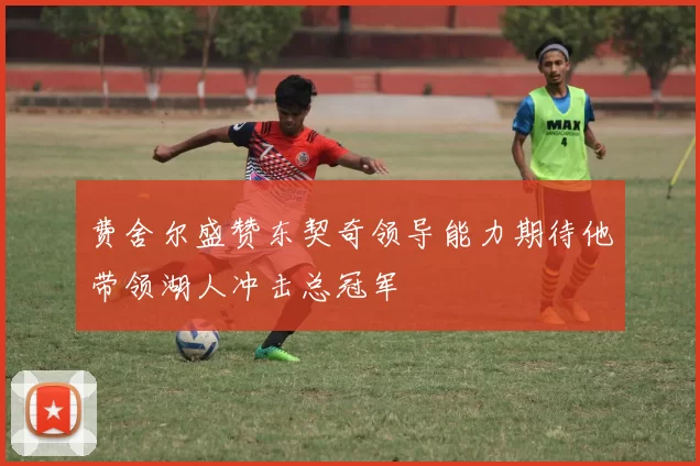 费舍尔盛赞东契奇领导能力期待他带领湖人冲击总冠军