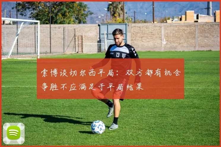 索博谈切尔西平局：双方都有机会争胜不应满足于平局结果