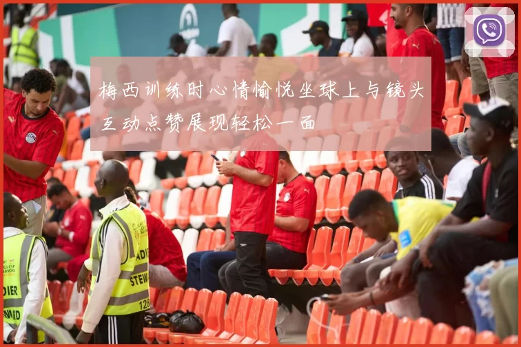 梅西训练时心情愉悦坐球上与镜头互动点赞展现轻松一面