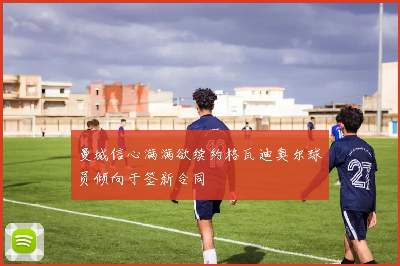 曼城信心满满欲续约格瓦迪奥尔球员倾向于签新合同