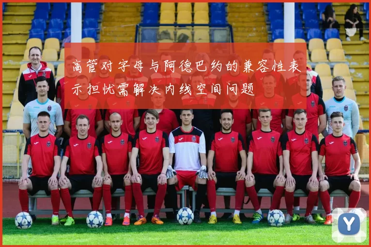 高管对字母与阿德巴约的兼容性表示担忧需解决内线空间问题