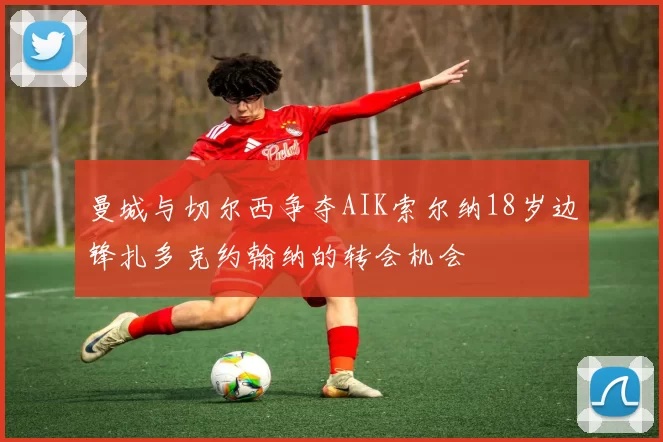 曼城与切尔西争夺AIK索尔纳18岁边锋扎多克约翰纳的转会机会