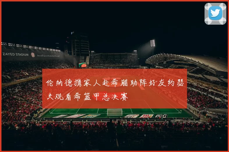 伦纳德携家人赴希腊助阵好友约瑟夫观看希篮甲总决赛