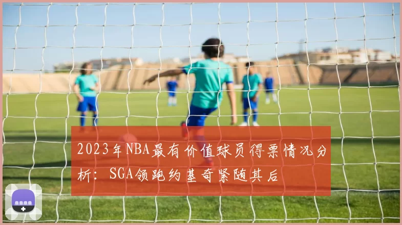 2023年NBA最有价值球员得票情况分析：SGA领跑约基奇紧随其后