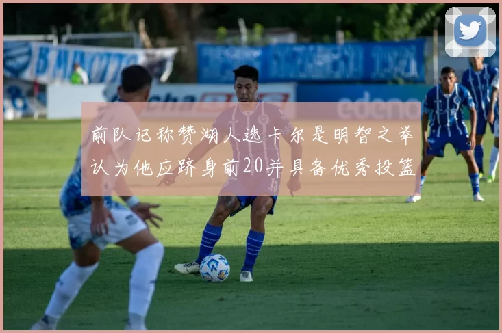 前队记称赞湖人选卡尔是明智之举认为他应跻身前20并具备优秀投篮和防守能力
