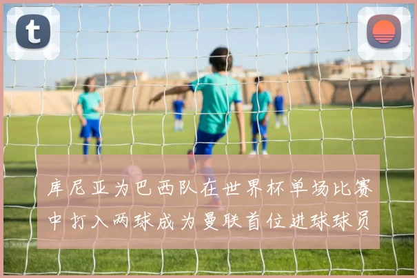 库尼亚为巴西队在世界杯单场比赛中打入两球成为曼联首位进球球员