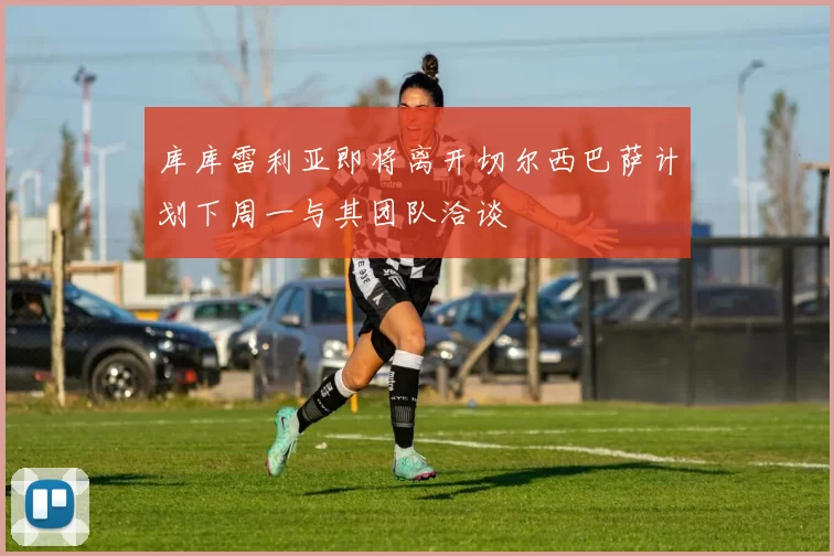库库雷利亚即将离开切尔西巴萨计划下周一与其团队洽谈