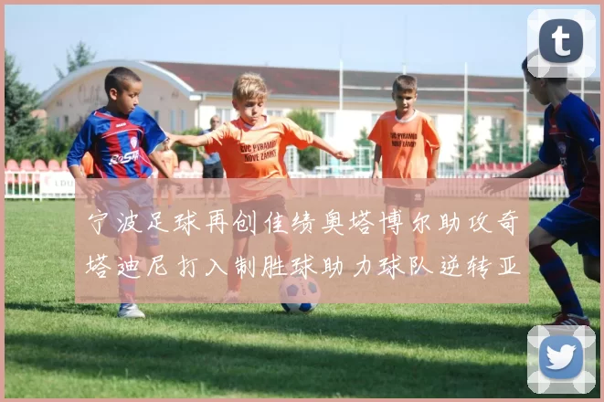 宁波足球再创佳绩奥塔博尔助攻奇塔迪尼打入制胜球助力球队逆转亚泰
