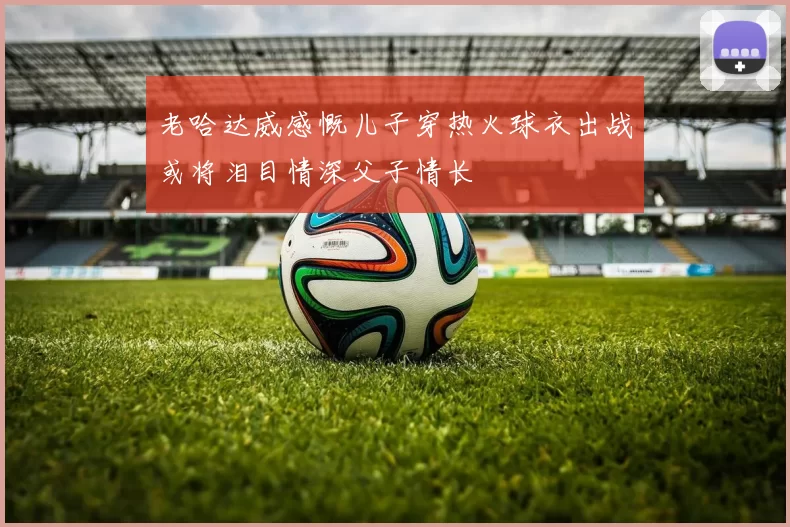 老哈达威感慨儿子穿热火球衣出战或将泪目情深父子情长