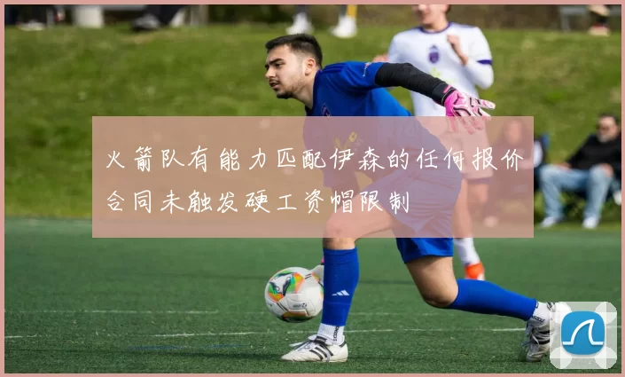 火箭队有能力匹配伊森的任何报价合同未触发硬工资帽限制